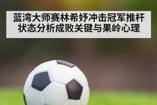 蓝湾大师赛林希妤冲击冠军推杆状态分析成败关键与果岭心理